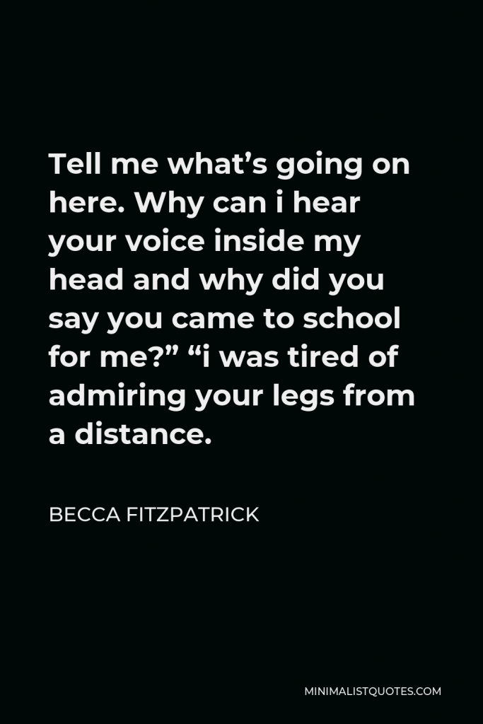 Becca Fitzpatrick Quote - Tell me what’s going on here. Why can i hear your voice inside my head and why did you say you came to school for me?” “i was tired of admiring your legs from a distance.