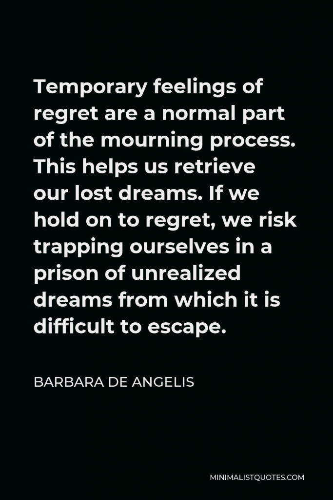 Barbara De Angelis Quote - Temporary feelings of regret are a normal part of the mourning process. This helps us retrieve our lost dreams. If we hold on to regret, we risk trapping ourselves in a prison of unrealized dreams from which it is difficult to escape.