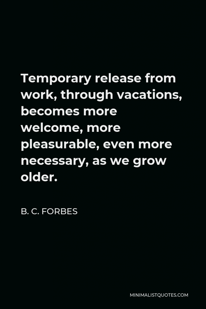B. C. Forbes Quote - Temporary release from work, through vacations, becomes more welcome, more pleasurable, even more necessary, as we grow older.