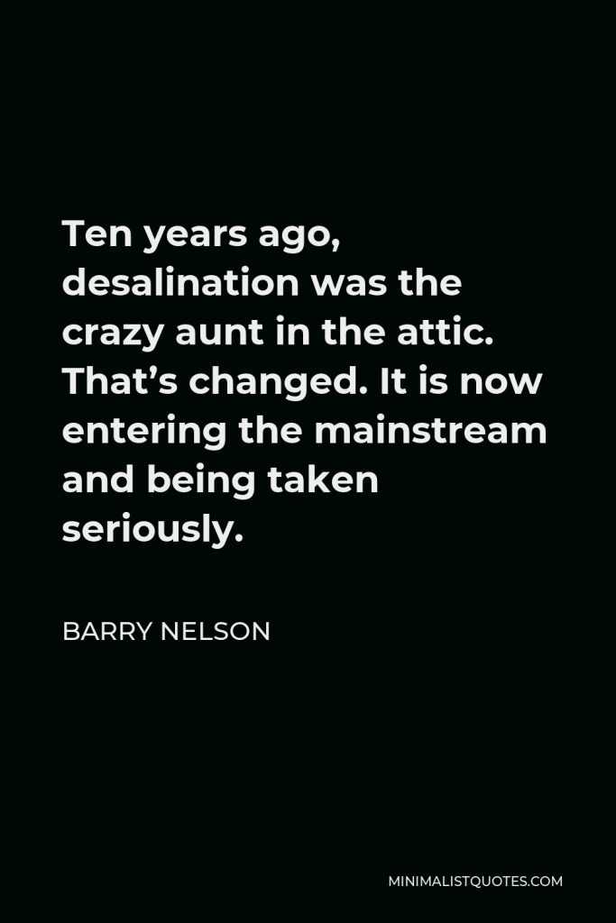 Barry Nelson Quote - Ten years ago, desalination was the crazy aunt in the attic. That’s changed. It is now entering the mainstream and being taken seriously.