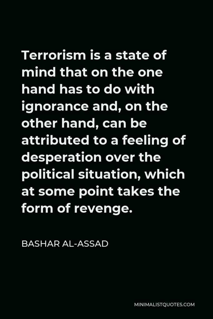 Bashar al-Assad Quote - Terrorism is a state of mind that on the one hand has to do with ignorance and, on the other hand, can be attributed to a feeling of desperation over the political situation, which at some point takes the form of revenge.