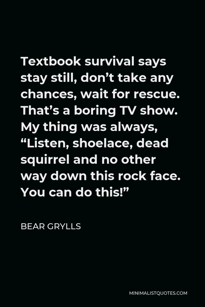 Bear Grylls Quote - Textbook survival says stay still, don’t take any chances, wait for rescue. That’s a boring TV show. My thing was always, “Listen, shoelace, dead squirrel and no other way down this rock face. You can do this!”