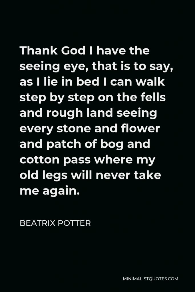 Beatrix Potter Quote - Thank God I have the seeing eye, that is to say, as I lie in bed I can walk step by step on the fells and rough land seeing every stone and flower and patch of bog and cotton pass where my old legs will never take me again.