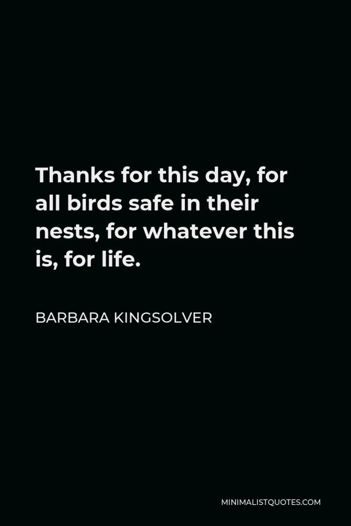 Barbara Kingsolver Quote - Thanks for this day, for all birds safe in their nests, for whatever this is, for life.