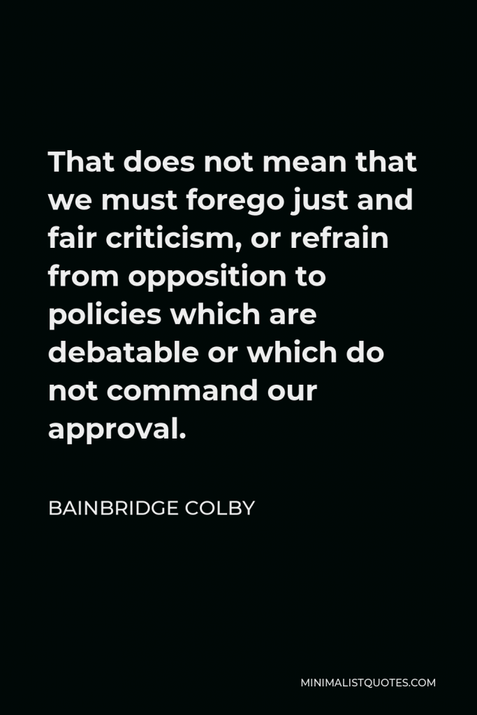 Bainbridge Colby Quote - That does not mean that we must forego just and fair criticism, or refrain from opposition to policies which are debatable or which do not command our approval.