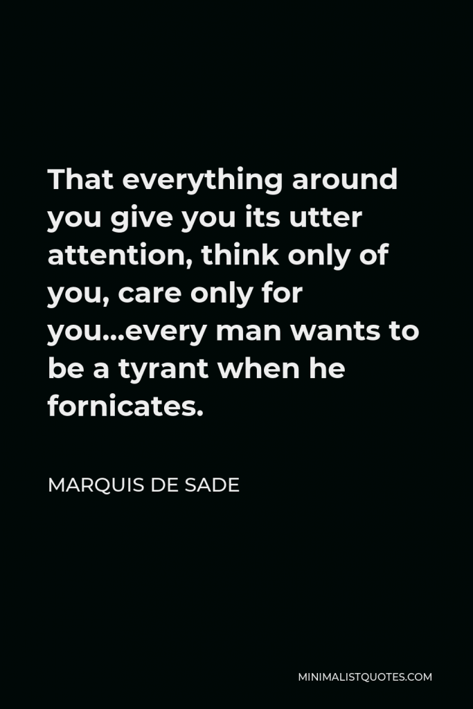 Marquis de Sade Quote - That everything around you give you its utter attention, think only of you, care only for you…every man wants to be a tyrant when he fornicates.