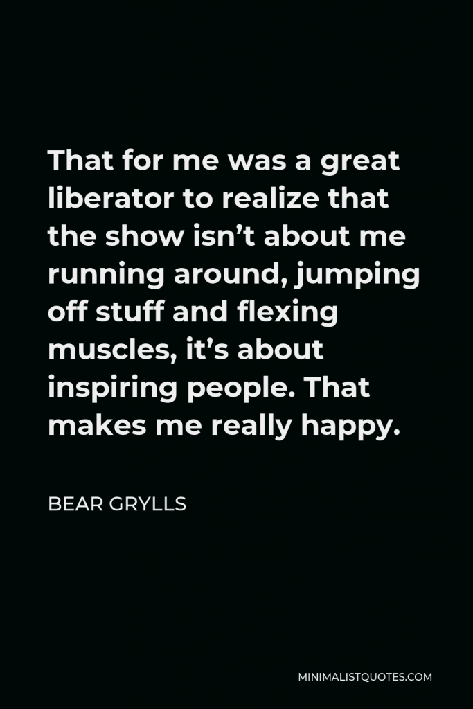 Bear Grylls Quote - That for me was a great liberator to realize that the show isn’t about me running around, jumping off stuff and flexing muscles, it’s about inspiring people. That makes me really happy.
