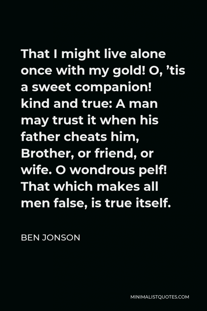 Ben Jonson Quote - That I might live alone once with my gold! O, ’tis a sweet companion! kind and true: A man may trust it when his father cheats him, Brother, or friend, or wife. O wondrous pelf! That which makes all men false, is true itself.