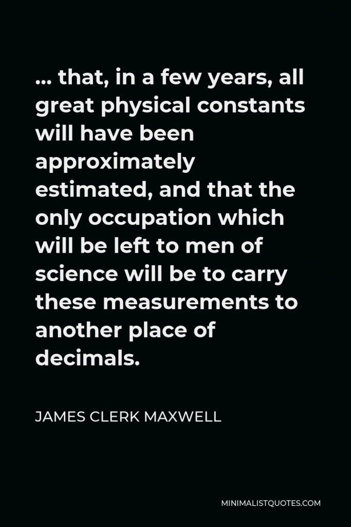 James Clerk Maxwell Quote - … that, in a few years, all great physical constants will have been approximately estimated, and that the only occupation which will be left to men of science will be to carry these measurements to another place of decimals.