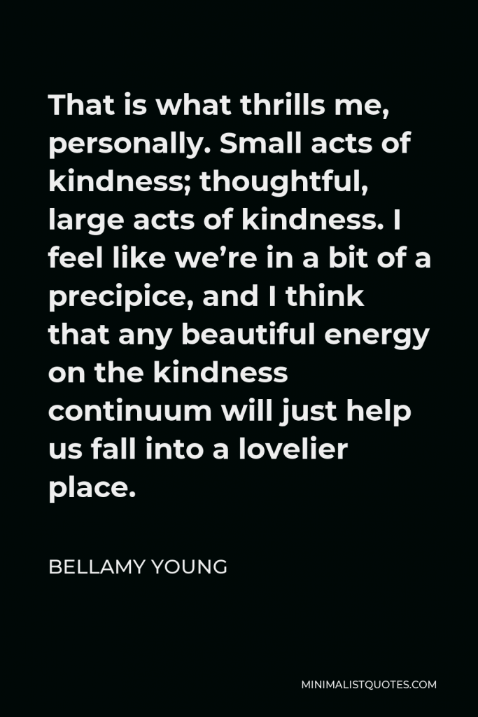 Bellamy Young Quote - That is what thrills me, personally. Small acts of kindness; thoughtful, large acts of kindness. I feel like we’re in a bit of a precipice, and I think that any beautiful energy on the kindness continuum will just help us fall into a lovelier place.
