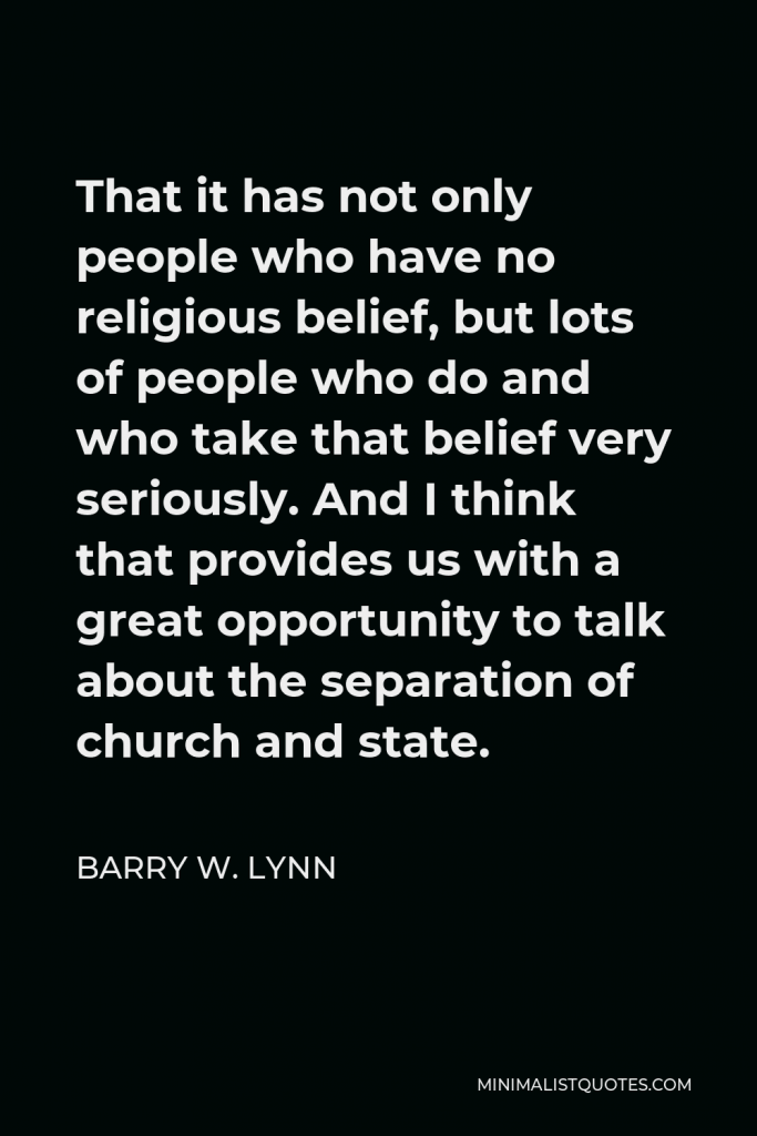 Barry W. Lynn Quote - That it has not only people who have no religious belief, but lots of people who do and who take that belief very seriously. And I think that provides us with a great opportunity to talk about the separation of church and state.