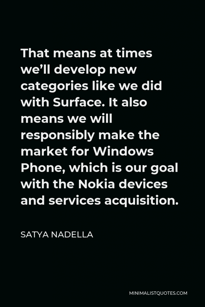 Satya Nadella Quote - That means at times we’ll develop new categories like we did with Surface. It also means we will responsibly make the market for Windows Phone, which is our goal with the Nokia devices and services acquisition.