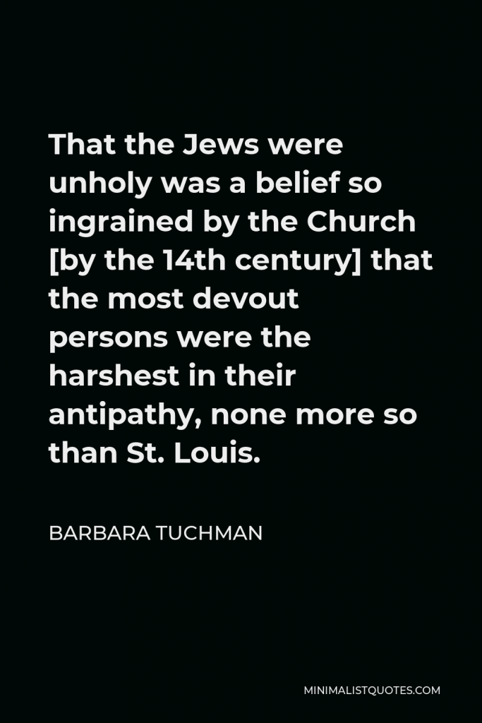 Barbara Tuchman Quote - That the Jews were unholy was a belief so ingrained by the Church [by the 14th century] that the most devout persons were the harshest in their antipathy, none more so than St. Louis.