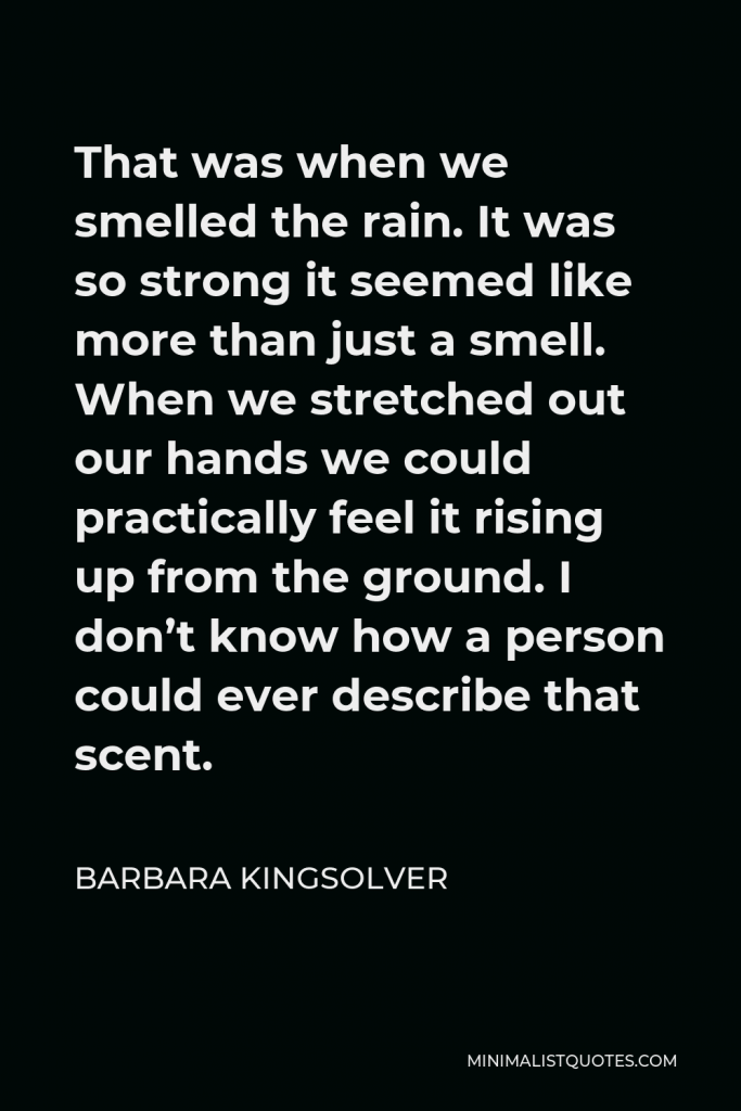 Barbara Kingsolver Quote - That was when we smelled the rain. It was so strong it seemed like more than just a smell. When we stretched out our hands we could practically feel it rising up from the ground. I don’t know how a person could ever describe that scent.