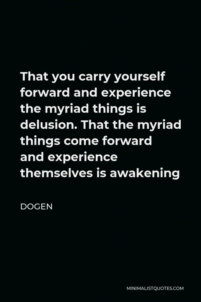 Dogen Quote - That you carry yourself forward and experience the myriad things is delusion. That the myriad things come forward and experience themselves is awakening
