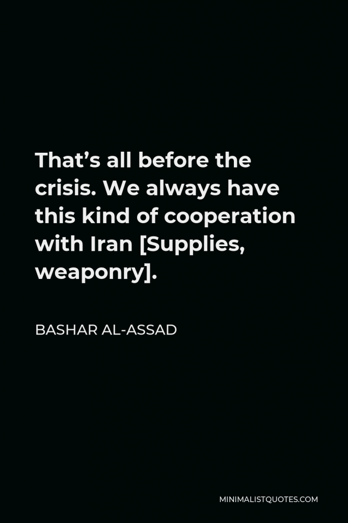 Bashar al-Assad Quote - That’s all before the crisis. We always have this kind of cooperation with Iran [Supplies, weaponry].