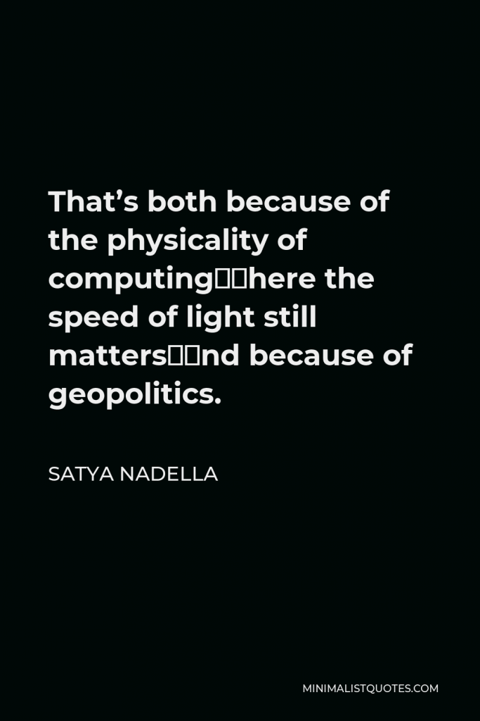 Satya Nadella Quote - That’s both because of the physicality of computing–where the speed of light still matters–and because of geopolitics.