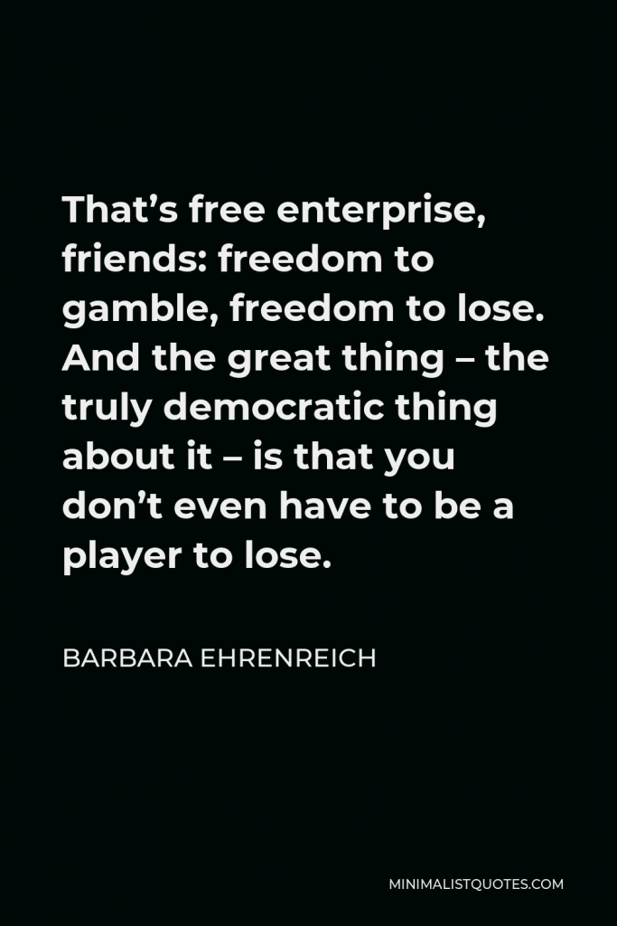 Barbara Ehrenreich Quote - That’s free enterprise, friends: freedom to gamble, freedom to lose. And the great thing – the truly democratic thing about it – is that you don’t even have to be a player to lose.