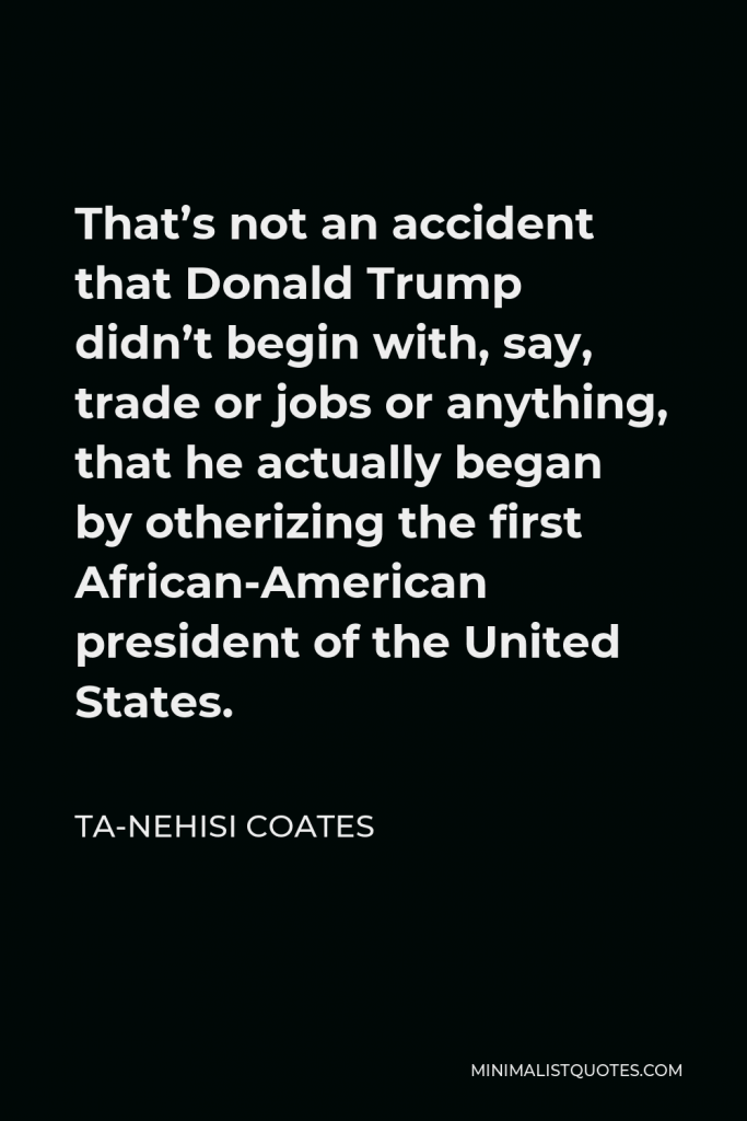Ta-Nehisi Coates Quote - That’s not an accident that Donald Trump didn’t begin with, say, trade or jobs or anything, that he actually began by otherizing the first African-American president of the United States.