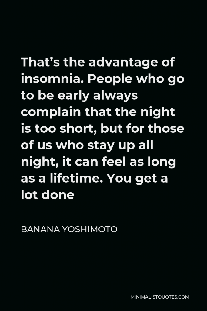 Banana Yoshimoto Quote - That’s the advantage of insomnia. People who go to be early always complain that the night is too short, but for those of us who stay up all night, it can feel as long as a lifetime. You get a lot done