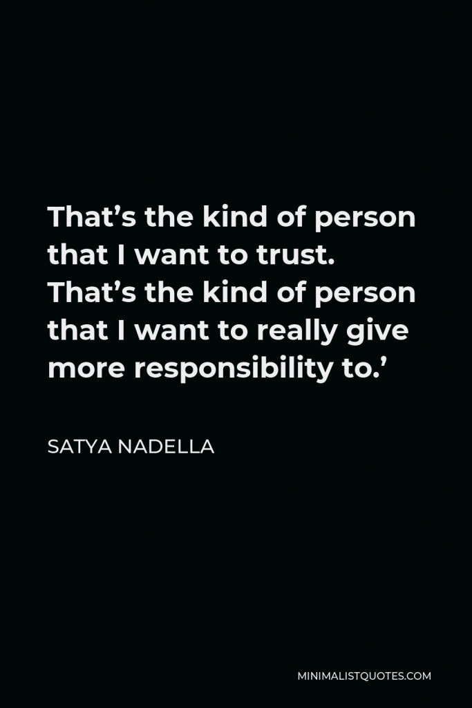 Satya Nadella Quote - That’s the kind of person that I want to trust. That’s the kind of person that I want to really give more responsibility to.’