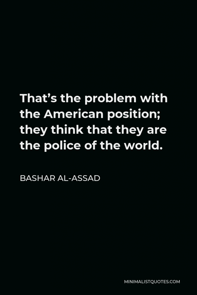 Bashar al-Assad Quote - That’s the problem with the American position; they think that they are the police of the world.