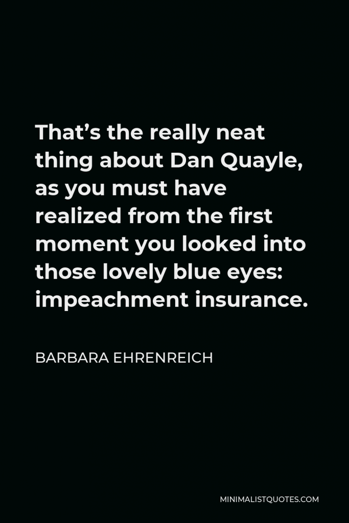 Barbara Ehrenreich Quote - That’s the really neat thing about Dan Quayle, as you must have realized from the first moment you looked into those lovely blue eyes: impeachment insurance.