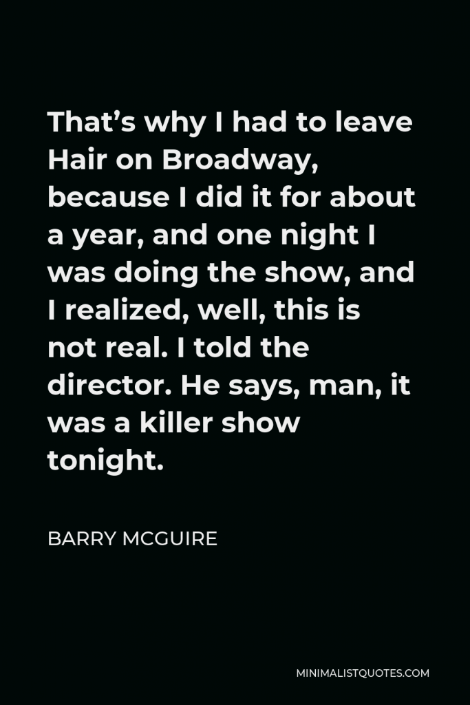 Barry McGuire Quote - That’s why I had to leave Hair on Broadway, because I did it for about a year, and one night I was doing the show, and I realized, well, this is not real. I told the director. He says, man, it was a killer show tonight.