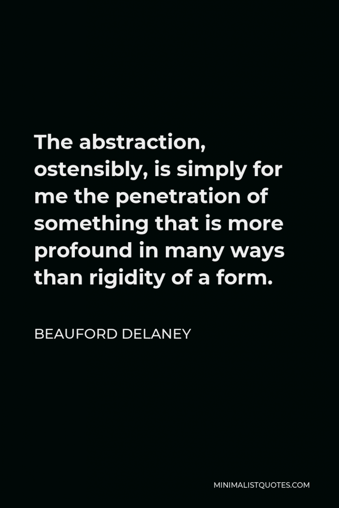 Beauford Delaney Quote - The abstraction, ostensibly, is simply for me the penetration of something that is more profound in many ways than rigidity of a form.