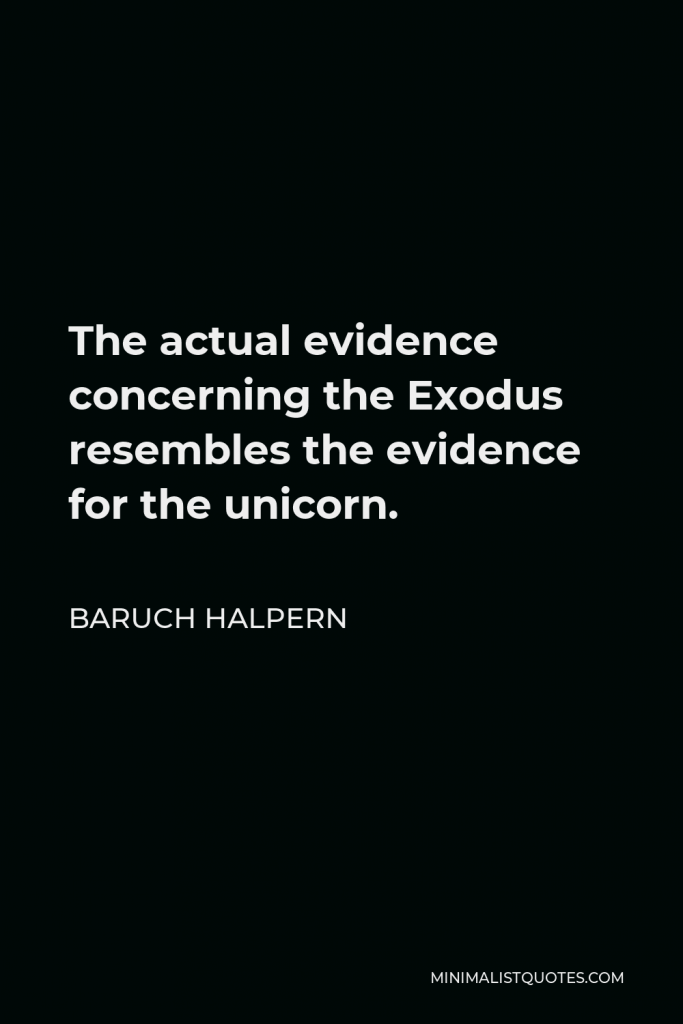 Baruch Halpern Quote - The actual evidence concerning the Exodus resembles the evidence for the unicorn.