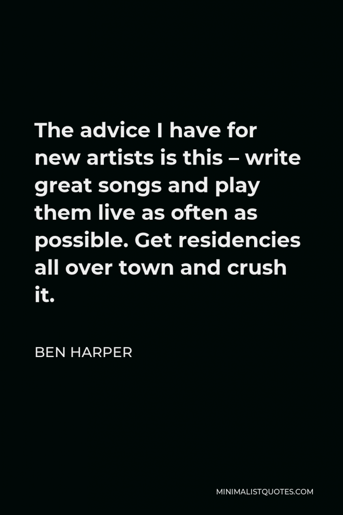 Ben Harper Quote - The advice I have for new artists is this – write great songs and play them live as often as possible. Get residencies all over town and crush it.