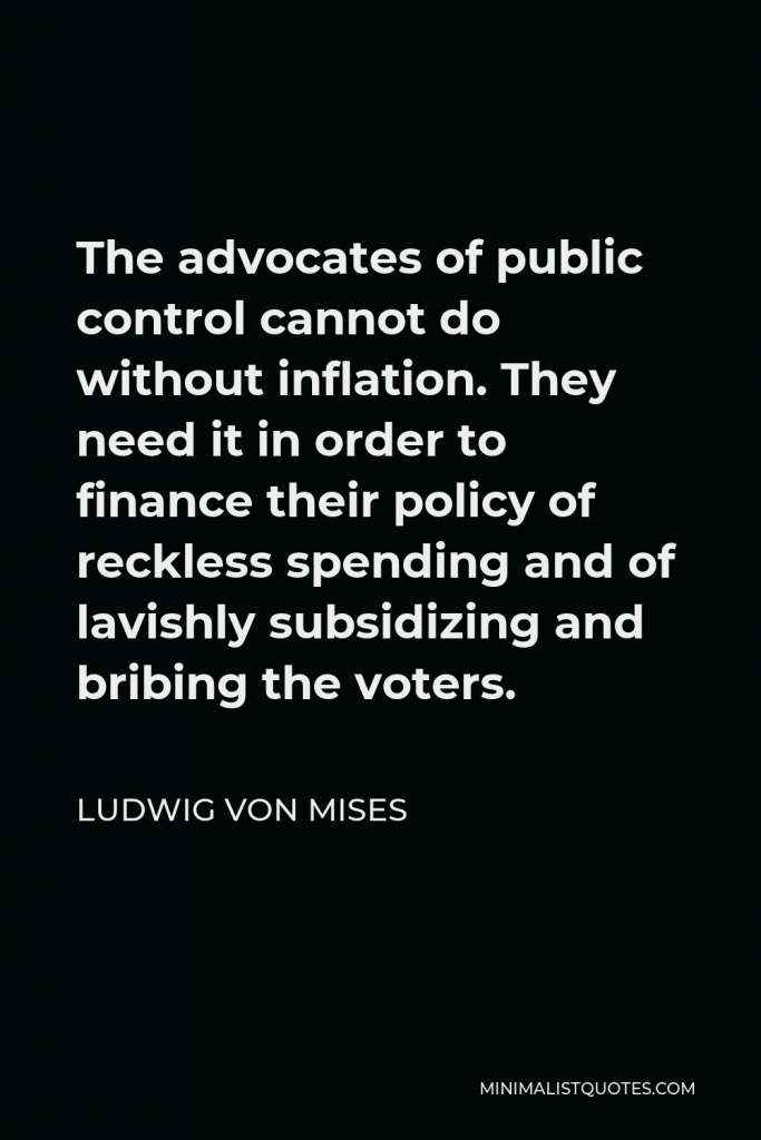 Ludwig von Mises Quote - The advocates of public control cannot do without inflation. They need it in order to finance their policy of reckless spending and of lavishly subsidizing and bribing the voters.