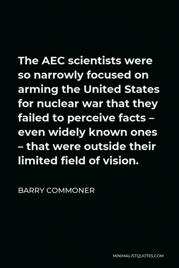 Barry Commoner Quote - The AEC scientists were so narrowly focused on arming the United States for nuclear war that they failed to perceive facts – even widely known ones – that were outside their limited field of vision.