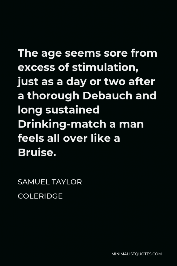 Samuel Taylor Coleridge Quote - The age seems sore from excess of stimulation, just as a day or two after a thorough Debauch and long sustained Drinking-match a man feels all over like a Bruise.