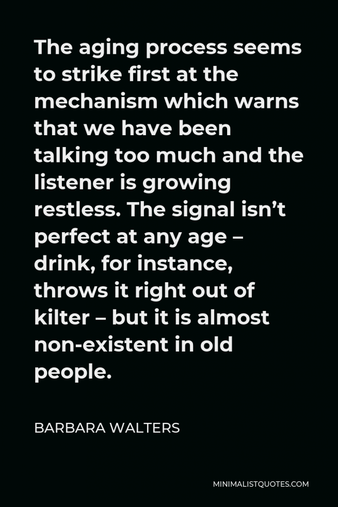 Barbara Walters Quote - The aging process seems to strike first at the mechanism which warns that we have been talking too much and the listener is growing restless. The signal isn’t perfect at any age – drink, for instance, throws it right out of kilter – but it is almost non-existent in old people.