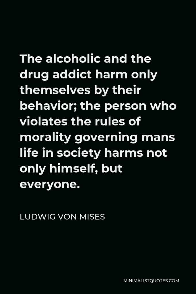 Ludwig von Mises Quote - The alcoholic and the drug addict harm only themselves by their behavior; the person who violates the rules of morality governing mans life in society harms not only himself, but everyone.