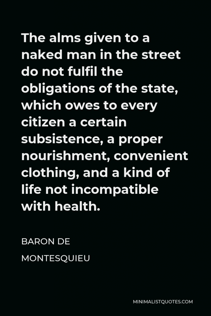 Baron de Montesquieu Quote - The alms given to a naked man in the street do not fulfil the obligations of the state, which owes to every citizen a certain subsistence, a proper nourishment, convenient clothing, and a kind of life not incompatible with health.