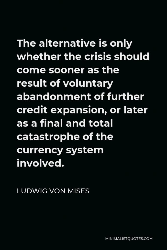 Ludwig von Mises Quote - The alternative is only whether the crisis should come sooner as the result of voluntary abandonment of further credit expansion, or later as a final and total catastrophe of the currency system involved.