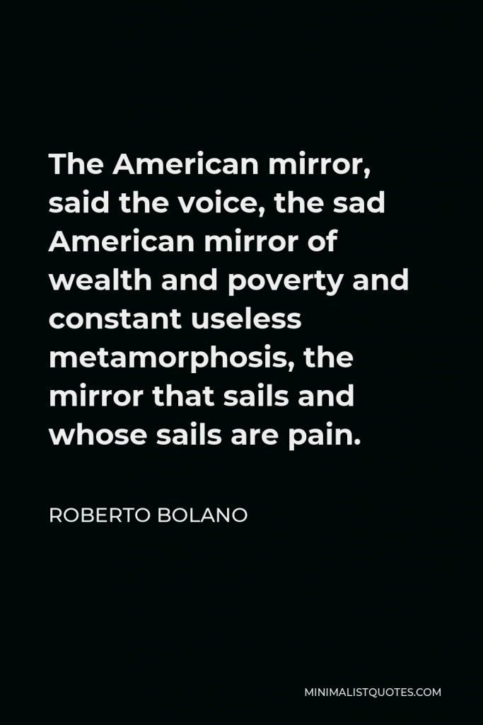 Roberto Bolano Quote - The American mirror, said the voice, the sad American mirror of wealth and poverty and constant useless metamorphosis, the mirror that sails and whose sails are pain.
