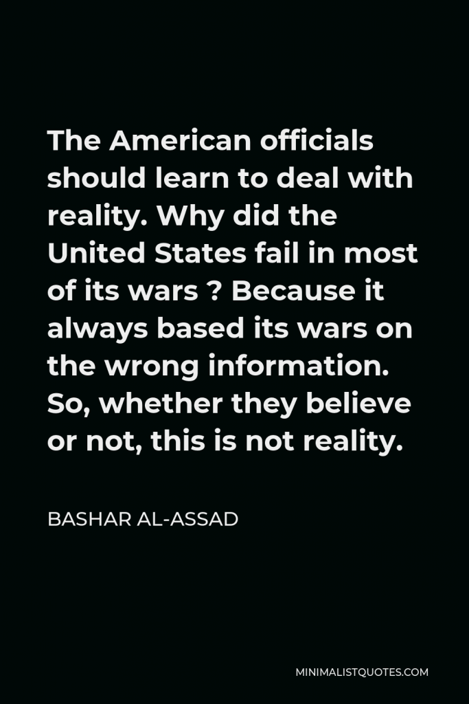 Bashar al-Assad Quote - The American officials should learn to deal with reality. Why did the United States fail in most of its wars ? Because it always based its wars on the wrong information. So, whether they believe or not, this is not reality.