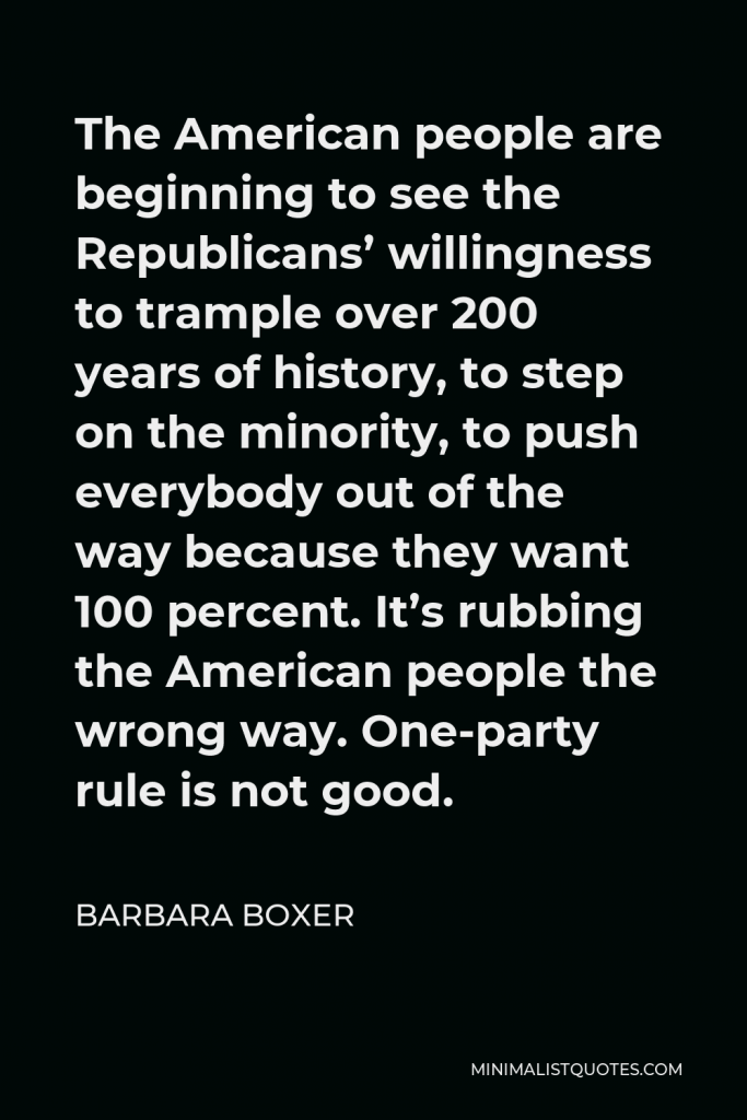 Barbara Boxer Quote - The American people are beginning to see the Republicans’ willingness to trample over 200 years of history, to step on the minority, to push everybody out of the way because they want 100 percent. It’s rubbing the American people the wrong way. One-party rule is not good.