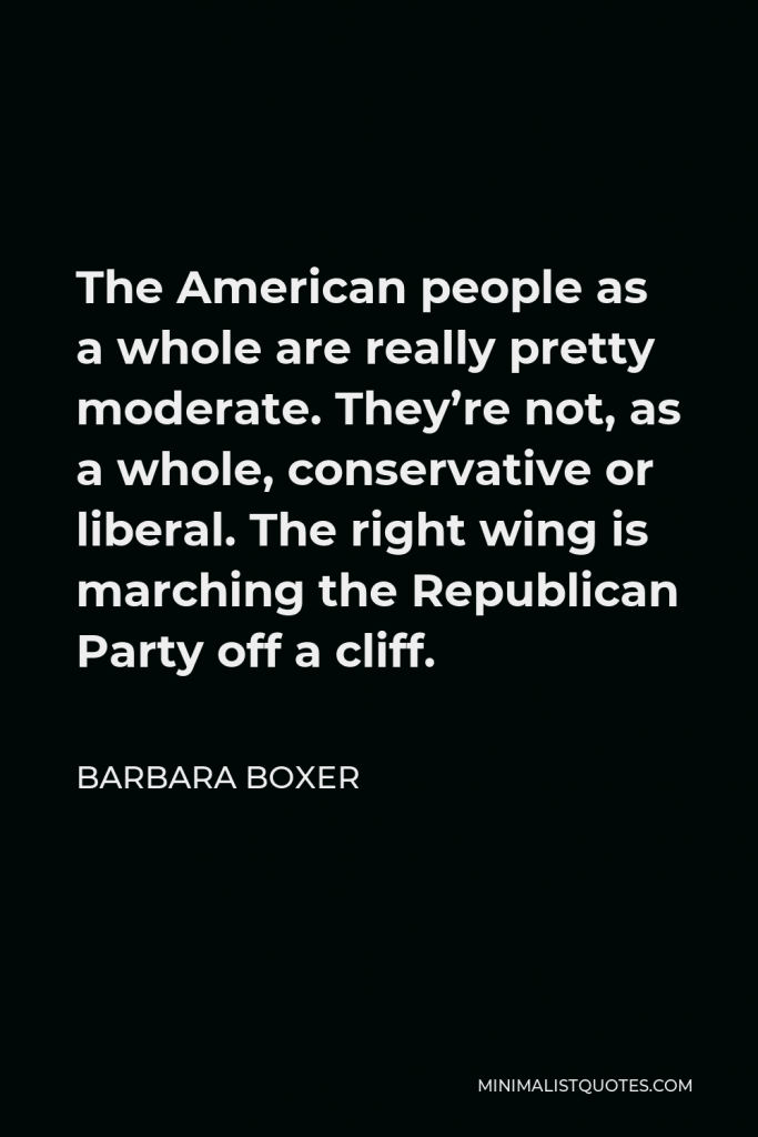 Barbara Boxer Quote - The American people as a whole are really pretty moderate. They’re not, as a whole, conservative or liberal. The right wing is marching the Republican Party off a cliff.