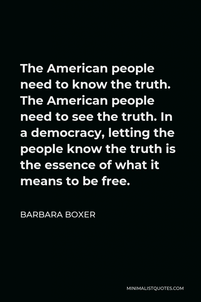 Barbara Boxer Quote - The American people need to know the truth. The American people need to see the truth. In a democracy, letting the people know the truth is the essence of what it means to be free.