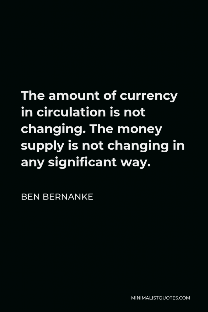 Ben Bernanke Quote - The amount of currency in circulation is not changing. The money supply is not changing in any significant way.