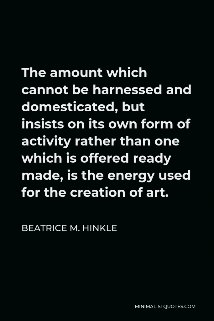 Beatrice M. Hinkle Quote - The amount which cannot be harnessed and domesticated, but insists on its own form of activity rather than one which is offered ready made, is the energy used for the creation of art.