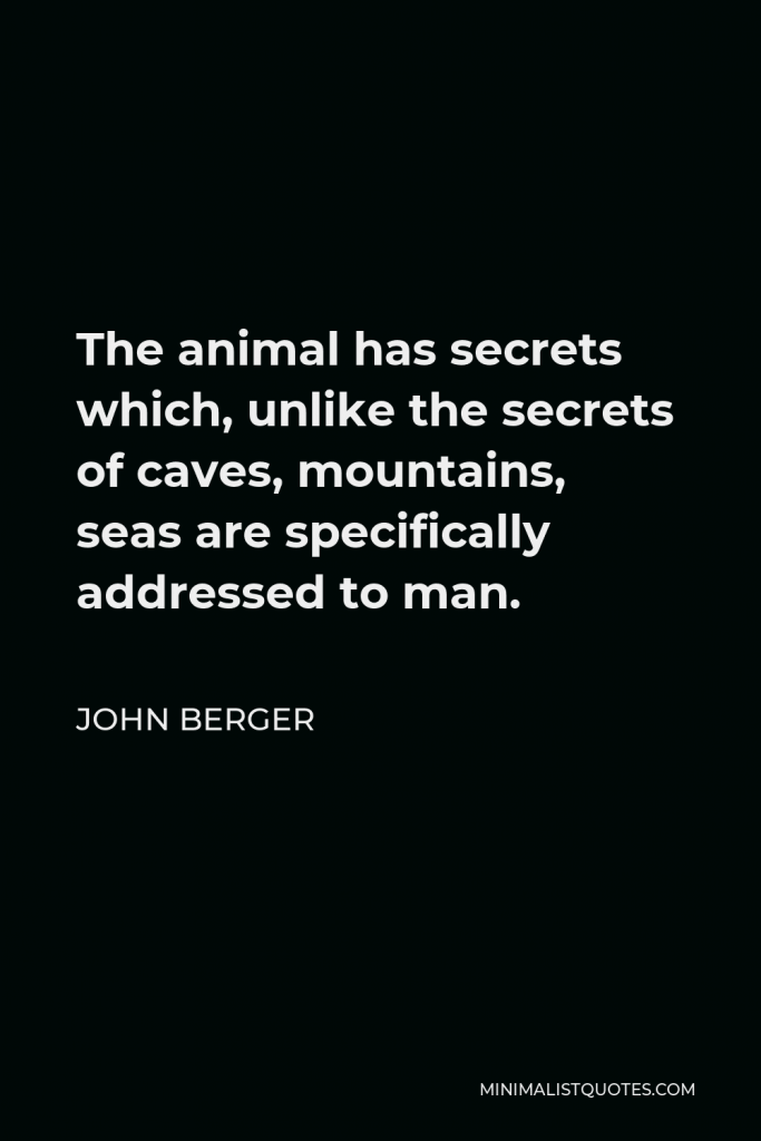 John Berger Quote - The animal has secrets which, unlike the secrets of caves, mountains, seas are specifically addressed to man.