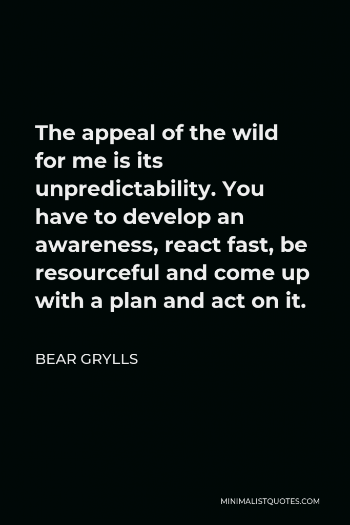 Bear Grylls Quote - The appeal of the wild for me is its unpredictability. You have to develop an awareness, react fast, be resourceful and come up with a plan and act on it.
