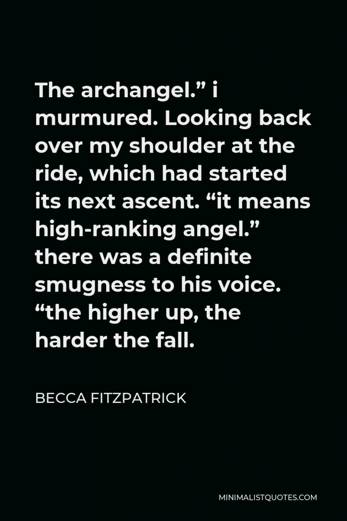 Becca Fitzpatrick Quote - The archangel.” i murmured. Looking back over my shoulder at the ride, which had started its next ascent. “it means high-ranking angel.” there was a definite smugness to his voice. “the higher up, the harder the fall.