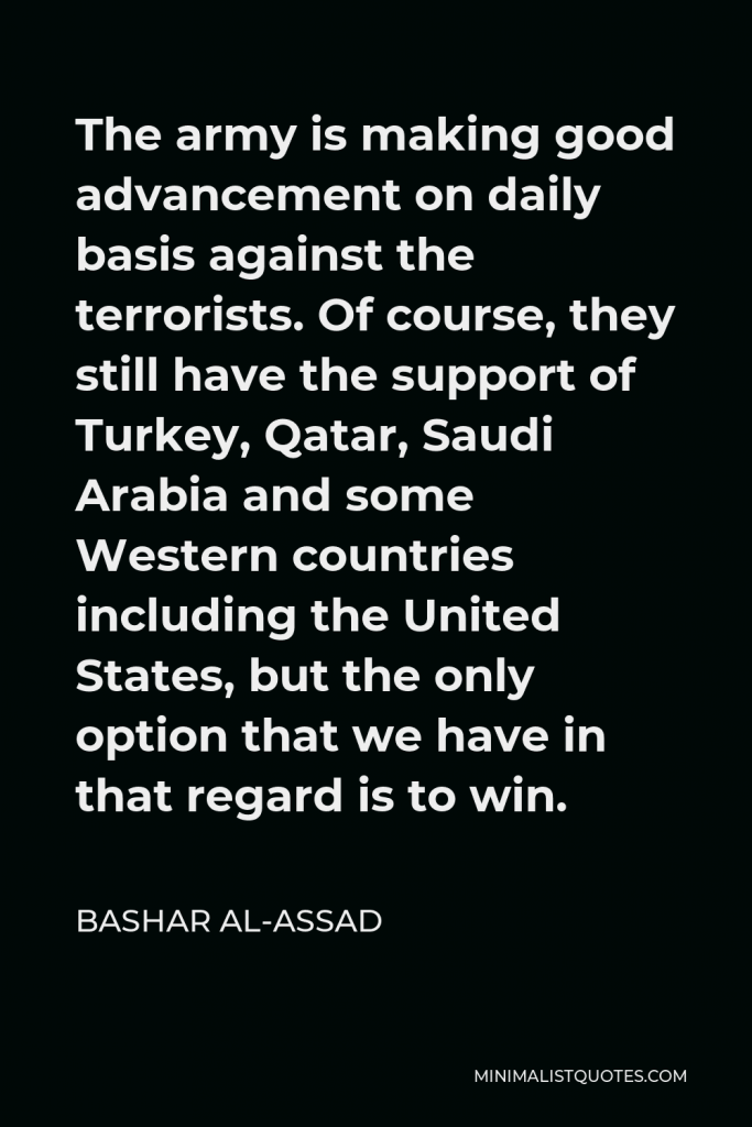 Bashar al-Assad Quote - The army is making good advancement on daily basis against the terrorists. Of course, they still have the support of Turkey, Qatar, Saudi Arabia and some Western countries including the United States, but the only option that we have in that regard is to win.