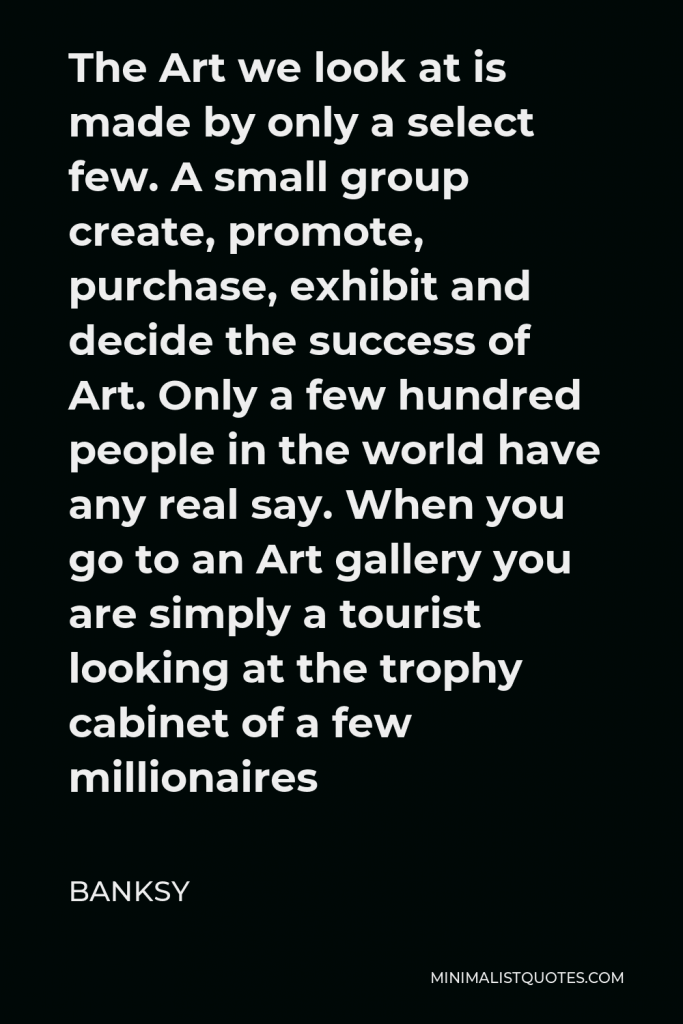 Banksy Quote - The Art we look at is made by only a select few. A small group create, promote, purchase, exhibit and decide the success of Art. Only a few hundred people in the world have any real say. When you go to an Art gallery you are simply a tourist looking at the trophy cabinet of a few millionaires